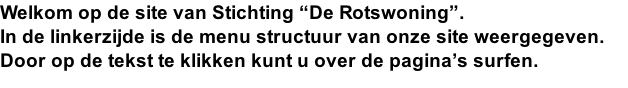Welkom op de site van Stichting “De Rotswoning”. In de linkerzijde is de menu structuur van onze site weergegeven. Door op de tekst te klikken kunt u over de pagina’s surfen.