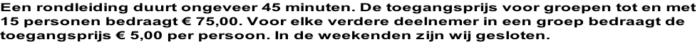 Een rondleiding duurt ongeveer 45 minuten. De toegangsprijs voor groepen tot en met  15 personen bedraagt € 75,00. Voor elke verdere deelnemer in een groep bedraagt de toegangsprijs € 5,00 per persoon. In de weekenden zijn wij gesloten.